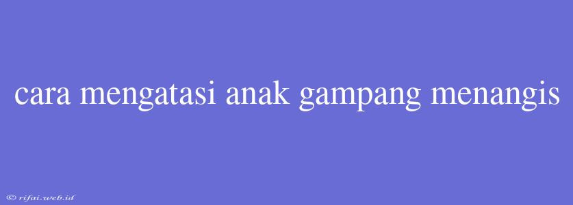 Cara Mengatasi Anak Gampang Menangis