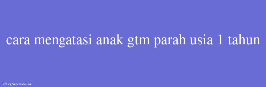 Cara Mengatasi Anak Gtm Parah Usia 1 Tahun