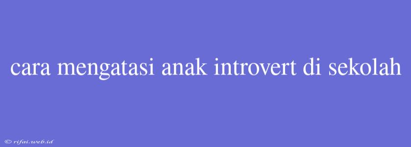 Cara Mengatasi Anak Introvert Di Sekolah