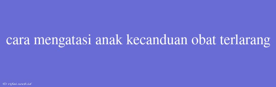 Cara Mengatasi Anak Kecanduan Obat Terlarang