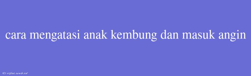 Cara Mengatasi Anak Kembung Dan Masuk Angin