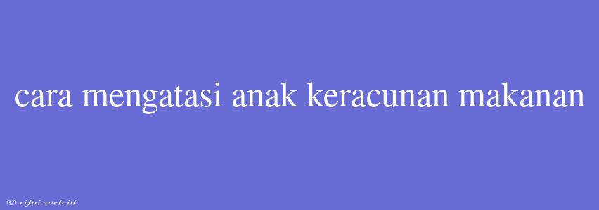 Cara Mengatasi Anak Keracunan Makanan