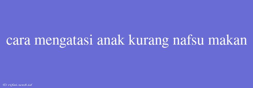 Cara Mengatasi Anak Kurang Nafsu Makan