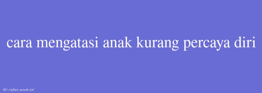 Cara Mengatasi Anak Kurang Percaya Diri