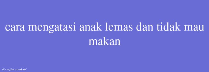 Cara Mengatasi Anak Lemas Dan Tidak Mau Makan