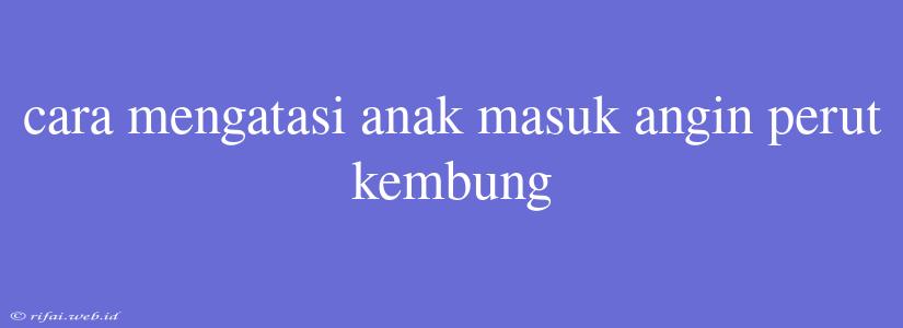 Cara Mengatasi Anak Masuk Angin Perut Kembung