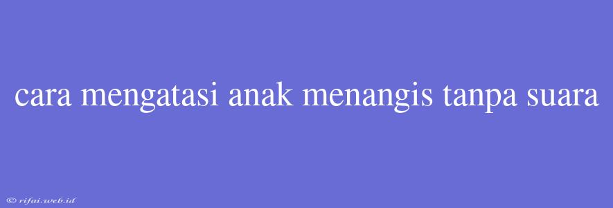 Cara Mengatasi Anak Menangis Tanpa Suara