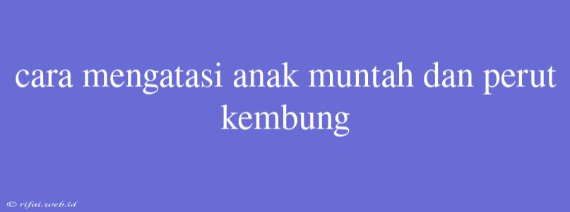 Cara Mengatasi Anak Muntah Dan Perut Kembung