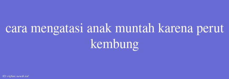 Cara Mengatasi Anak Muntah Karena Perut Kembung