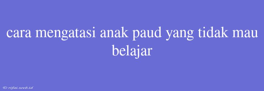 Cara Mengatasi Anak Paud Yang Tidak Mau Belajar