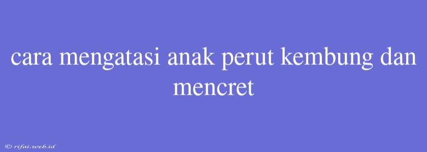 Cara Mengatasi Anak Perut Kembung Dan Mencret