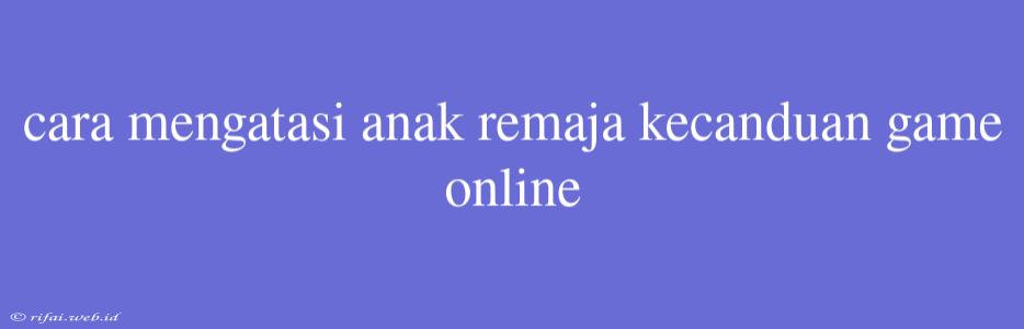 Cara Mengatasi Anak Remaja Kecanduan Game Online