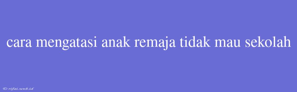 Cara Mengatasi Anak Remaja Tidak Mau Sekolah