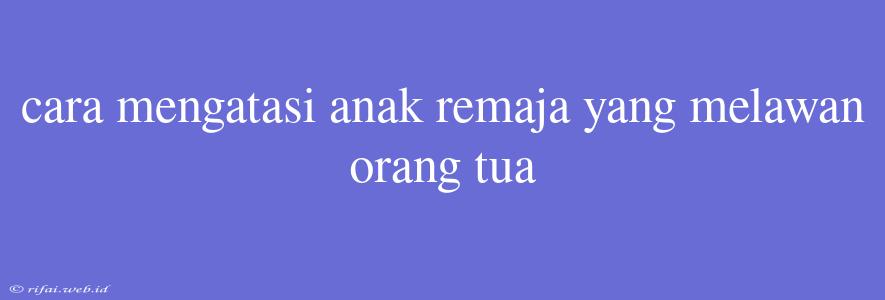 Cara Mengatasi Anak Remaja Yang Melawan Orang Tua