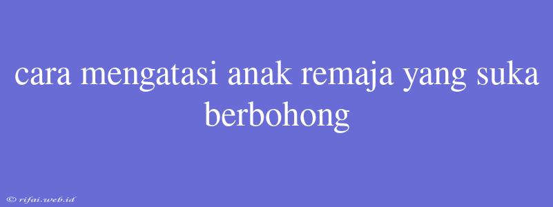 Cara Mengatasi Anak Remaja Yang Suka Berbohong