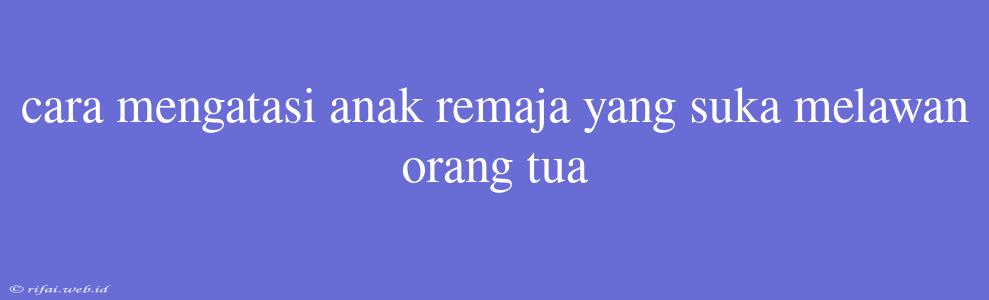 Cara Mengatasi Anak Remaja Yang Suka Melawan Orang Tua