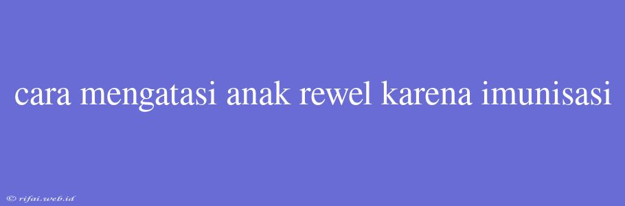 Cara Mengatasi Anak Rewel Karena Imunisasi