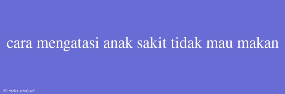 Cara Mengatasi Anak Sakit Tidak Mau Makan