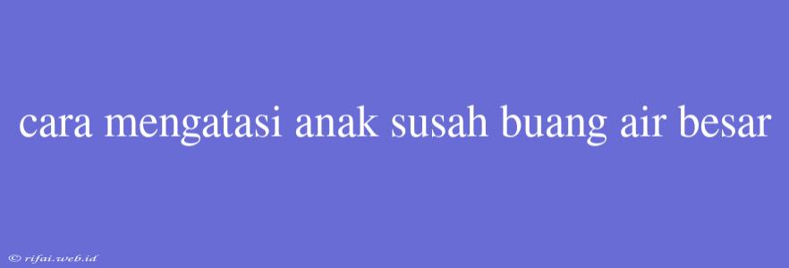 Cara Mengatasi Anak Susah Buang Air Besar