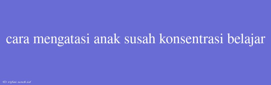 Cara Mengatasi Anak Susah Konsentrasi Belajar