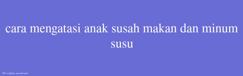 Cara Mengatasi Anak Susah Makan Dan Minum Susu