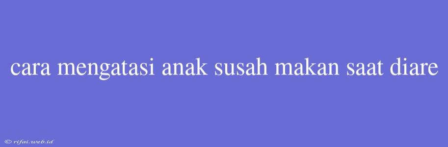 Cara Mengatasi Anak Susah Makan Saat Diare