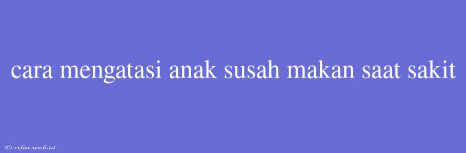 Cara Mengatasi Anak Susah Makan Saat Sakit