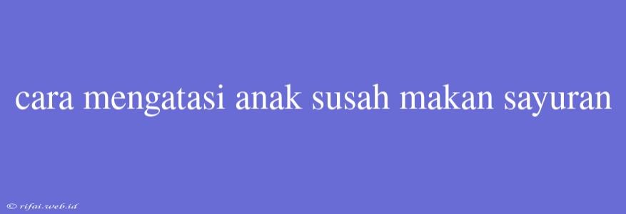 Cara Mengatasi Anak Susah Makan Sayuran