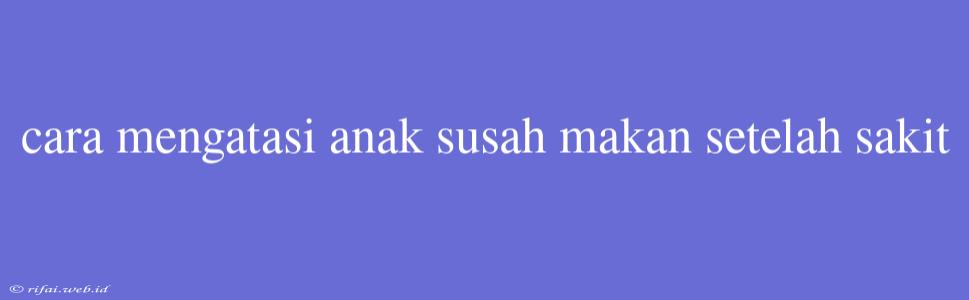 Cara Mengatasi Anak Susah Makan Setelah Sakit