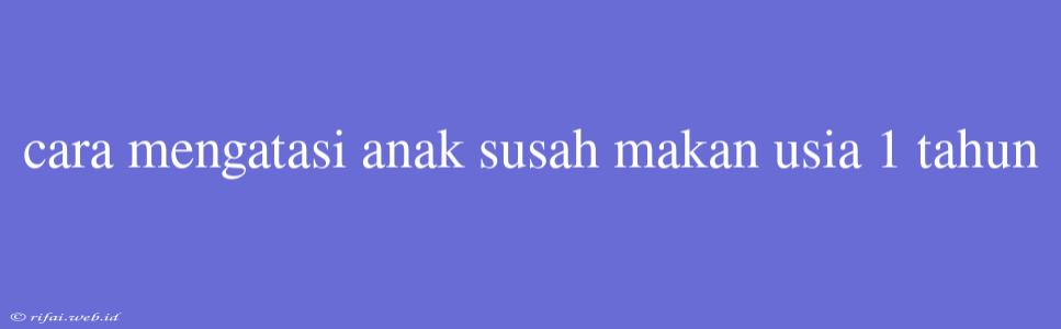 Cara Mengatasi Anak Susah Makan Usia 1 Tahun