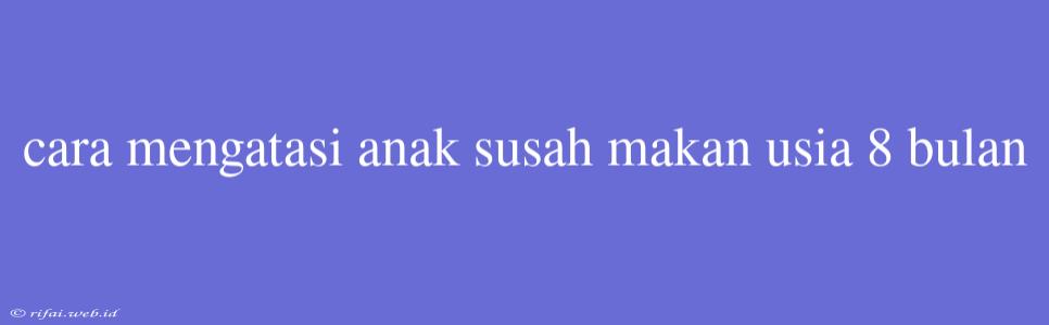 Cara Mengatasi Anak Susah Makan Usia 8 Bulan