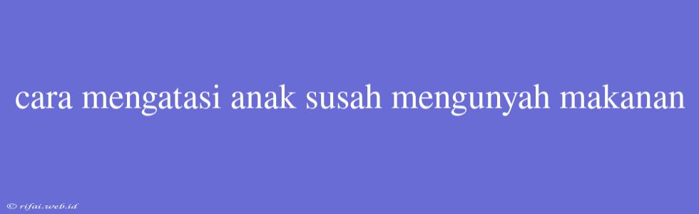 Cara Mengatasi Anak Susah Mengunyah Makanan