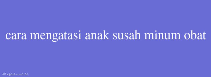 Cara Mengatasi Anak Susah Minum Obat