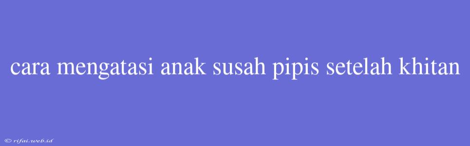 Cara Mengatasi Anak Susah Pipis Setelah Khitan