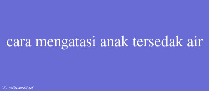 Cara Mengatasi Anak Tersedak Air