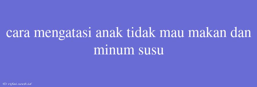 Cara Mengatasi Anak Tidak Mau Makan Dan Minum Susu