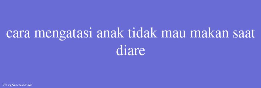 Cara Mengatasi Anak Tidak Mau Makan Saat Diare