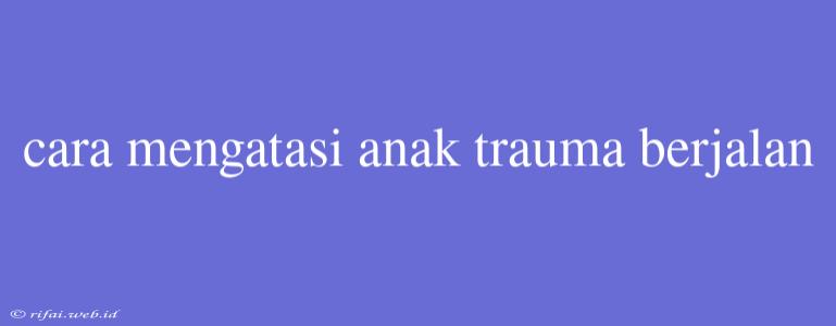 Cara Mengatasi Anak Trauma Berjalan