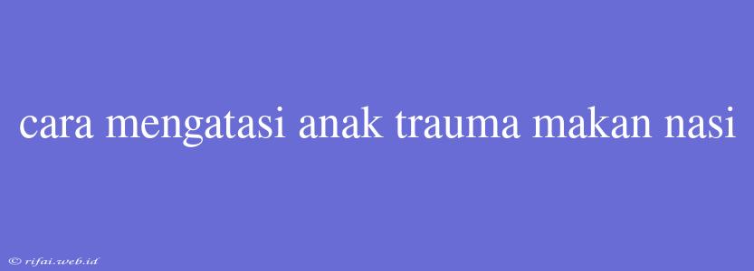 Cara Mengatasi Anak Trauma Makan Nasi