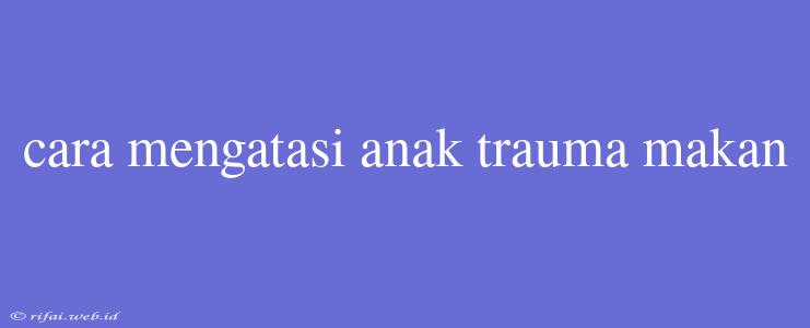 Cara Mengatasi Anak Trauma Makan