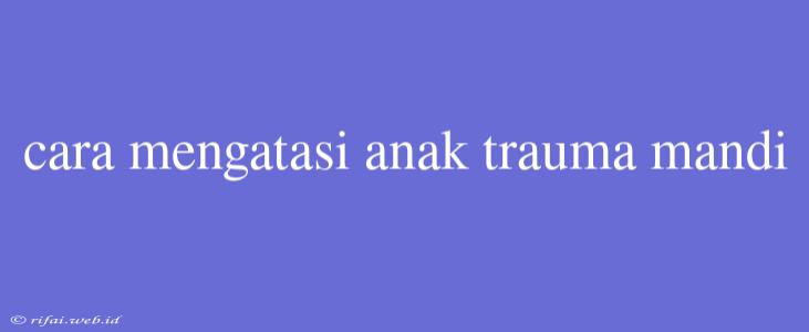 Cara Mengatasi Anak Trauma Mandi