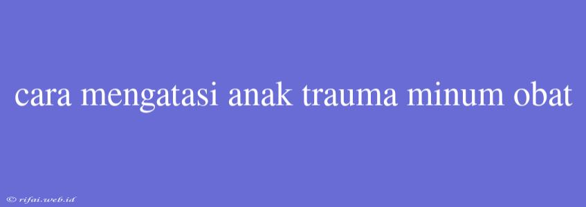 Cara Mengatasi Anak Trauma Minum Obat