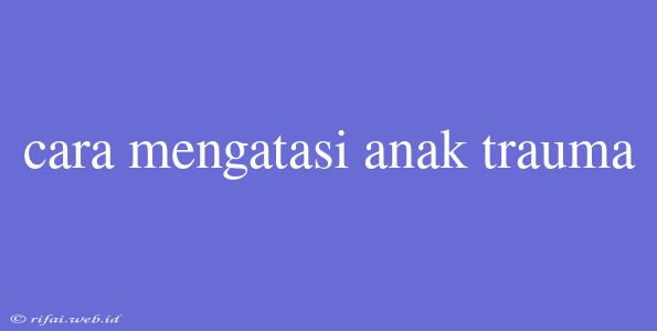 Cara Mengatasi Anak Trauma