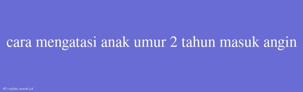 Cara Mengatasi Anak Umur 2 Tahun Masuk Angin