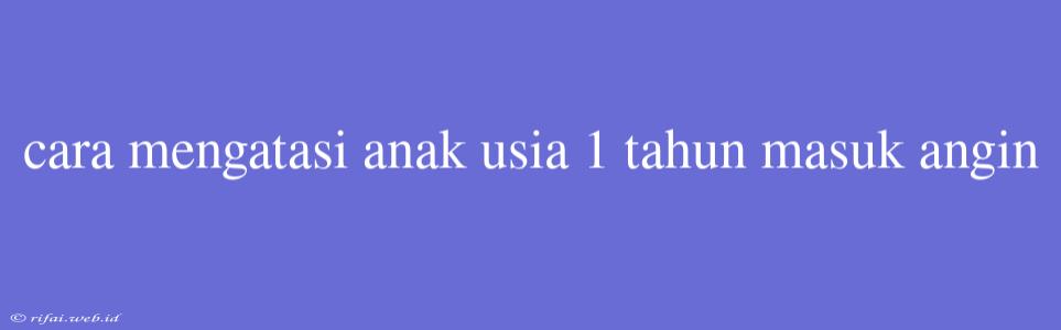 Cara Mengatasi Anak Usia 1 Tahun Masuk Angin