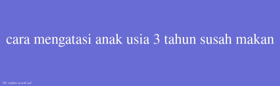 Cara Mengatasi Anak Usia 3 Tahun Susah Makan