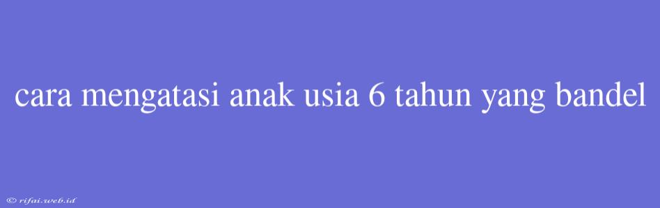 Cara Mengatasi Anak Usia 6 Tahun Yang Bandel