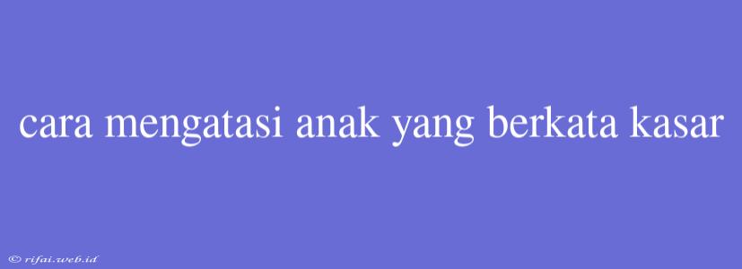 Cara Mengatasi Anak Yang Berkata Kasar