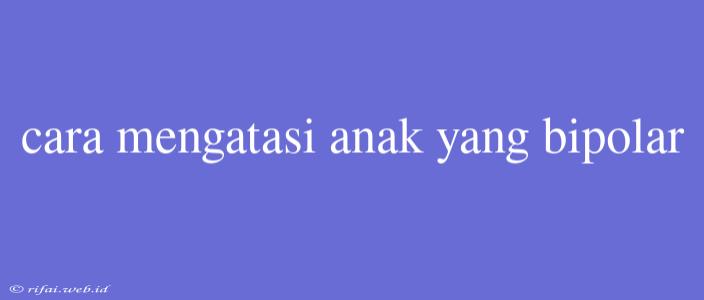 Cara Mengatasi Anak Yang Bipolar