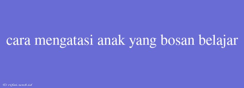 Cara Mengatasi Anak Yang Bosan Belajar